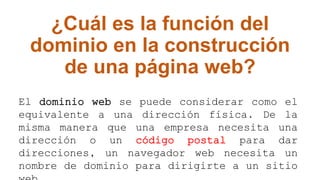 ¿Cuál es la función del
dominio en la construcción
de una página web?
El dominio web se puede considerar como el
equivalente a una dirección física. De la
misma manera que una empresa necesita una
dirección o un código postal para dar
direcciones, un navegador web necesita un
nombre de dominio para dirigirte a un sitio
 