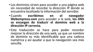 •Los dominios sirven para acceder a una página web
sin necesidad de recordar la dirección IP donde se
encuentra localizada la información del servidor.
•Cuando escribimos en el navegador
Webempresa.com para acceder a la web, los DNS
se encargan de traducir el dominio web a la
dirección IP correcta.
• Esta traducción se hace para poder recordar
mejorar la dirección de una web, ya que un nombre
de dominio es más identificable que una cadena
numérica y así ayudar a que la navegación sea más
sencilla.
 