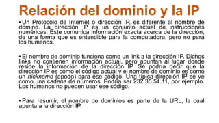 Relación del dominio y la IP
• Un Protocolo de Internet o dirección IP, es diferente al nombre de
domino. La dirección IP es un conjunto actual de instrucciones
numéricas. Éste comunica información exacta acerca de la dirección,
de una forma que es entendible para la computadora, pero no para
los humanos.
• El nombre de dominio funciona como un link a la dirección IP. Dichos
links no contienen información actual, pero apuntan al lugar donde
reside la información de la dirección IP. Se podría decir que la
dirección IP es como el código actual y el nombre de dominio es como
un nickname (apodo) para ese código. Una típica dirección IP se ve
como una cadena de números. Podría ser 232.35.54.11, por ejemplo.
Los humanos no pueden usar ese código.
• Para resumir, el nombre de dominios es parte de la URL, la cual
apunta a la dirección IP.
 