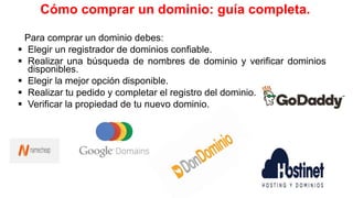 Cómo comprar un dominio: guía completa.
Para comprar un dominio debes:
 Elegir un registrador de dominios confiable.
 Realizar una búsqueda de nombres de dominio y verificar dominios
disponibles.
 Elegir la mejor opción disponible.
 Realizar tu pedido y completar el registro del dominio.
 Verificar la propiedad de tu nuevo dominio.
 