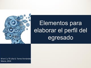 Elementos para
elaborar el perfil del
egresado

M en C y TE Lilia G. Torres Fernández
Marzo, 2014

 
