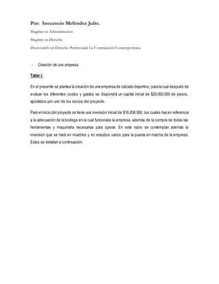 Por: Inocencio Meléndez Julio. 
Magíster en Administración 
Magíster en Derecho 
Doctorando en Derecho Patrimonial: La Contratación Contemporánea. 
- Creación de una empresa. 
Taller I: 
En el presente se plantea la creación de una empresa de calzado deportivo, para la cual después de 
evaluar los diferentes costos y gastos se dispondrá un capital inicial de $20.000.000 de pesos, 
aportados por uno de los socios del proyecto. 
Para el inicio del proyecto se tiene una inversión inicial de $16.836.500, los cuales hac en referencia 
a la adecuación de la bodega en la cual funcionara la empresa, además de la compra de todas las 
herramientas y maquinaria necesarias para operar. En este rubro se contemplan además la 
inversión que se hará en muebles y en estudios varios para la puesta en marcha de la empresa. 
Estos se detallan a continuación: 
 