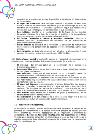 CLAUDIA PATRICIA PARRA ARBOLEDA

experiencias y prácticas en las que le posibilita al estudiante el desarrollo de
su pensamiento.
El papel del docente se caracteriza por orientar la actividad del estudiante
hacia la creación de condiciones favorables para el aprendizaje, se trata de
facilitarle al estudiante el ” Aprender a aprender” según sus necesidades y
diferencias, sus estrategias, sus competencias y sus capacidades
Los métodos apuntan a la configuración de la lógica de las ciencias,
buscando relacionar la crítica, la pregunta, el análisis, y la interpretación
como herramientas para la aprehensión del conocimiento.
La forma: “aprender a pensar y aprender haciendo", mientras el
docente será un
acompañante del desarrollo de las estructuras de
pensamiento del estudiante.
En los medios se privilegia en la institución la utilización de instrumentos
que acerquen a la construcción de saberes, de conocimientos. Cómo hacer
ciencia.
La evaluación se desarrolla desde el ser, el saber y el contexto. Y como
proceso formativo, se inscribe en el decreto 1290 del 2009.

-Valor Creativo-

1.2 Del enfoque social la institución asume la necesidad de promover en el
estudiante su responsabilidad en la transformación social de su entorno
El objetivo del enfoque social es la contribución de la escuela a la
transformación social.
Los contenidos siguen siendo los inmanentes al desarrollo de las ciencias:
teorías, leyes y conceptos.
Los métodos, privilegian el acercamiento a la construcción social del
conocimiento como construcción colectiva del trabajo en equipo.
Las formas expresan las maneras como los estudiantes desarrollan no sólo
sus habilidades de pensamiento sino sus posibilidades de interacción con sus
compañeros y con su entorno.
El papel del docente es un orientador, promotor del cambio, que ayuda a
plantear y resolver problemas dentro y fuera del aula, y que hace de la
premisa: “la investigación mejora la enseñanza” una manera de hacer
ciencia al relacionar el mundo de la escuela con el mundo de la cotidianidad.
Los medios hacen énfasis en el trabajo en grupo y colaborativo, en los
talleres tanto teóricos como prácticos.
La evaluación a la demostración de lo que se sabe hacer con lo que se
aprendió para influir en una situación social determinada.
1.3 Basado en competencias,
La institución Educativa Manuel José Sierra le viene apostando al cambio en los
procesos de acercamiento a la calidad educativa proceso de calidad por eso
busca orientar su procesos pedagógicos en la adquisición y desarrollo de
competencias básicas en todos los niveles, más las específicas en la Media
Técnica, pues estas se convierten en directriz para el logro de los objetivos de la
práctica pedagógica desarrollando el pensamiento a la par que la capacidad de
relación con los demás.

10

 