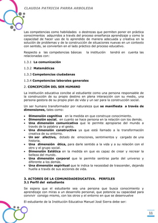 CLAUDIA PATRICIA PARRA ARBOLEDA

Las competencias como habilidades o destrezas que permiten poner en práctica
conocimientos adquiridos a través del proceso enseñanza aprendizaje y como la
capacidad de hacer uso de lo aprendido de manera adecuada y creativa en la
solución de problemas y de la construcción de situaciones nuevas en un contexto
con sentido, se convierten en el lado práctico del proceso educativo.

-Valor Creativo-

Respecto a las competencias básicas
relacionadas con:

la institución

tendrá en

cuenta las

1.3.1 La comunicación
1.3.2 Matemáticas
1.3.3 Competencias ciudadanas
1.3.4 Competencias laborales generales
2. CONCEPCIÓN DEL SER HUMANO
La institución educativa concibe al estudiante como una persona responsable de
la construcción de su propio destino en plena interacción con su medio, una
persona gestora de su propio plan de vida y un ser para la construcción social.
Un ser humano transformador por naturaleza que se manifiesta a través de
dimensiones, tales como:
Dimensión cognitiva en la medida en que construye conocimiento.
Dimensión social, en cuanto se hace persona en la relación con los demás.
Una dimensión comunicativa que le permite apropiarse del mundo a
través de la palabra y el gesto.
Una dimensión constructiva ya que está llamado a la transformación
creativa de su entorno.
Un ser afectivo, dotado de emociones, sentimientos y cargado de una
historia.
Una dimensión ética, para darle sentido a la vida y a su relación con el
otro y el grupo social.
Dimensión Estética en la medida en que es capaz de crear y recrear la
belleza del mundo.
Una dimensión corporal que le permite sentirse parte del universo y
diferente a los demás.
Una dimensión espiritual que le indica la necesidad de trascender, dejando
huella a través de sus acciones de vida.
3. ACTORES DE LA COMUNIDADEDUCATIVA.
3.1 Perfil del estudiante

PERFILES

Se espera que el estudiante sea una persona que busca conocimiento y
aprendizaje con miras a un desarrollo personal, que potencie su capacidad para
convivir consigo mismo, con los otros y el entorno en que se desenvuelve
El estudiante de la Institución Educativa Manuel José Sierra debe ser:

11

 
