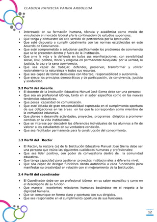CLAUDIA PATRICIA PARRA ARBOLEDA

Interesado en su formación humana, técnica y académica como medio de
vinculación al mercado laboral y/o la continuación de estudios superiores.
Que tenga y demuestre un alto sentido de pertenencia por la Institución.
Que esté dispuesto a cumplir cabalmente con las normas establecidas en este
Acuerdo de Convivencia.
Que esté comprometido a solucionar pacíficamente los problemas de convivencia
que se le presenten dentro y fuera de la Institución.
Que ame la vida y la defienda en todas sus manifestaciones, con sensibilidad
social, civil, política, moral y religiosa en permanente búsqueda por la verdad, la
justicia, la paz y la sana convivencia.
Que sea capaz de trabajar, defender, preservar, transformar y utilizar
racionalmente la naturaleza y todos sus recursos.
Que sea capaz de tomar decisiones con libertad, responsabilidad y autonomía.
Que ejerza los principios democráticos y de participación, de convivencia, justicia
y solidaridad.

-Valor Creativo-

3.2 Perfil del docente
El docente de la Institución Educativa Manuel José Sierra debe ser una persona:
Que sea un profesional idóneo, tanto en el saber específico como en las nuevas
tendencias educativas.
Que posea capacidad de comunicación.
Que esté dotada de gran responsabilidad expresada en el cumplimiento oportuno
de sus obligaciones en las áreas en las que le correspondan como miembro de
la comunidad educativa.
Que planee y desarrolle actividades, proyectos, programas dirigidos a promover
cambios en la vida institucional.
Que se interese por descubrir las diferencias individuales de los alumnos a fin de
valorar a los estudiantes en su verdadera condición.
Que sea facilitador permanente para la construcción del conocimiento.
3.3 Perfil del

Rector

El Rector, la rectora (a) de la Institución Educativa Manuel José Sierra debe ser
una persona que reúna las siguientes cualidades humanas y profesionales:
Que sea líder positivo, con poder de convocatoria dentro de la comunidad
educativa.
Que tenga capacidad para gestionar proyectos institucionales a diferente nivel.
Que sea capaz de delegar funciones dando autonomía a cada funcionario para
manifestar su creatividad en relación con el mejoramiento de la Institución.
3.4 Perfil del coordinador
El Coordinador debe ser un profesional idóneo en su saber especifico y como en
el desempeño de su función.
Que maneje excelentes relaciones humanas basándose en el respeto a la
dignidad humana.
Que se comunique en forma clara y oportuna con sus dirigidos.
Que sea responsable en el cumplimiento oportuno de sus funciones.

12

 