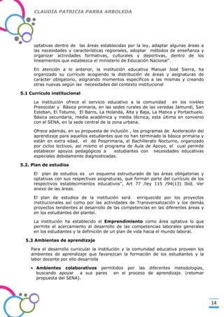 CLAUDIA PATRICIA PARRA ARBOLEDA

optativas dentro de las áreas establecidas por la ley, adaptar algunas áreas a
las necesidades y características regionales, adoptar métodos de enseñanza y
organizar actividades formativas, culturales y deportivas, dentro de los
lineamientos que establezca el ministerio de Educación Nacional”.

-Valor Creativo-

En atención a lo anterior, la institución educativa Manuel José Sierra, ha
organizado su currículo acogiendo la distribución de áreas y asignaturas de
carácter obligatorio, asignando momentos específicos a las mismas y creando
otras nuevas según las necesidades del contexto institucional
5.1 Currículo institucional
La institución ofrece el servicio educativo a la comunidad
en los niveles
Preescolar y Básica primaria, en las sedes rurales de las veredas Jamundí, San
Esteban, El Totumo, El Barro, La Holanda, Alta y Baja, La Matica y Portachuelo.
Básica secundaria, media académica y media técnica, esta última en convenio
con el SENA, en la sede central de la zona urbana.
Ofrece además, en su propuesta de inclusión , los programas de Aceleración del
aprendizaje para aquellos estudiantes que no han terminado la básica primaria y
están en extra edad, el de Posprimaria, el Bachillerato Nocturno, organizado
por ciclos lectivos, así mismo el programa de Aula de Apoyo, el cual permite
establecer apoyos pedagógicos a
estudiantes con necesidades educativas
especiales debidamente diagnosticadas.
5.2. Plan de estudios
El plan de estudios es un esquema estructurado de las áreas obligatorias y
optativas con sus respectivas asignaturas, que forman parte del currículo de los
respectivos establecimientos educativos”, Art 77 /ley 115 /94(13) Ibíd. Ver
anexo de las áreas.
El plan de estudios de la institución será
enriquecido por los proyectos
institucionales así como por las actividades de Transversalización y los demás
proyectos tendientes al desarrollo de las competencias en las diferentes áreas y
en los estudiantes del plantel.
La institución ha establecido el Emprendimiento como área optativa lo que
permite el acercamiento al desarrollo de las competencias laborales generales
en los estudiantes y la definición de un plan de vida hacia el mundo laboral.
5.3 Ambientes de aprendizaje
Para el desarrollo curricular la institución y la comunidad educativa proveen los
ambientes de aprendizaje que favorezcan la formación de los estudiantes y la
labor docente por ello desarrolla
Ambientes colaborativos permitidos por las diferentes metodologías,
buscando apoyar
a sus pares
en el proceso de aprendizaje. (retomar
propuesta del SENA).

14

 