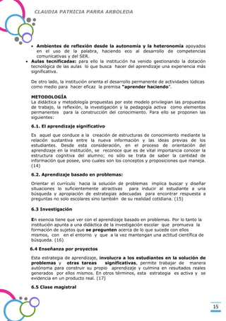 CLAUDIA PATRICIA PARRA ARBOLEDA

Ambientes de reflexión desde la autonomía y la heteronomía apoyados
en el uso de la palabra, haciendo eco al desarrollo de competencias
comunicativas y del SER.
Aulas tecnificadas: para ello la institución ha venido gestionando la dotación
tecnológica de las aulas lo que busca hacer del aprendizaje una experiencia más
significativa.

-Valor Creativo-

De otro lado, la institución orienta el desarrollo permanente de actividades lúdicas
como medio para hacer eficaz la premisa “aprender haciendo”.
METODOLOGÍA
La didáctica y metodología propuestas por este modelo privilegian las propuestas
de trabajo, la reflexión, la investigación y la pedagogía activa como elementos
permanentes para la construcción del conocimiento. Para ello se proponen las
siguientes:
6.1. El aprendizaje significativo
Es aquel que conduce a la creación de estructuras de conocimiento mediante la
relación sustantiva entre la nueva información y las ideas previas de los
estudiantes. Desde esta consideración, en el proceso de orientación del
aprendizaje en la institución, se reconoce que es de vital importancia conocer la
estructura cognitiva del alumno; no sólo se trata de saber la cantidad de
información que posee, sino cuales son los conceptos y proposiciones que maneja.
(14)
6.2. Aprendizaje basado en problemas:
Orientar el currículo hacia la solución de problemas implica buscar y diseñar
situaciones lo suficientemente atractivas
para inducir al estudiante a una
búsqueda y apropiación de estrategias adecuadas para encontrar respuesta a
preguntas no solo escolares sino también de su realidad cotidiana. (15)
6.3 Investigación
En esencia tiene que ver con el aprendizaje basado en problemas. Por lo tanto la
institución apunta a una didáctica de la investigación escolar que promueva la
formación de sujetos que se pregunten acerca de lo que sucede con ellos
mismos, con en el entorno y que a la vez mantengan una actitud científica de
búsqueda. (16)
6.4 Enseñanza por proyectos
Esta estrategia de aprendizaje, involucra a los estudiantes en la solución de
problemas y otras tareas
significativas, permite trabajar de manera
autónoma para construir su propio aprendizaje y culmina en resultados reales
generados por ellos mismos. En otros términos, esta estrategia es activa y se
evidencia en un producto real. (17)
6.5 Clase magistral

15

 