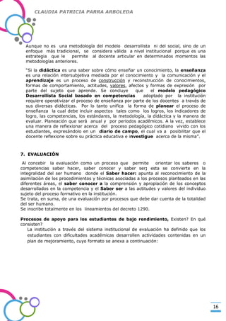CLAUDIA PATRICIA PARRA ARBOLEDA

Aunque no es una metodología del modelo desarrollista ni del social, sino de un
enfoque más tradicional, se considera válida a nivel institucional porque es una
estrategia que le
permite al docente articular en determinados momentos las
metodologías anteriores.

-Valor Creativo-

“Si la didáctica es una saber sobre cómo enseñar un conocimiento, la enseñanza
es una relación intersubjetiva mediada por el conocimiento y la comunicación y el
aprendizaje es un proceso de construcción y reconstrucción de conocimientos,
formas de comportamiento, actitudes, valores, afectos y formas de expresión por
parte del sujeto que aprende. Se concluye
que
el modelo pedagógico
Desarrollista Social basado en competencias
adoptado por la institución
requiere operativizar el proceso de enseñanza por parte de los docentes a través de
sus diversas didácticas. Por lo tanto unifica la forma de planear el proceso de
enseñanza la cual debe incluir aspectos tales como los logros, los indicadores de
logro, las competencias, los estándares, la metodología, la didáctica y la manera de
evaluar. Planeación que será anual y por periodos académicos. A la vez, establece
una manera de reflexionar acerca del proceso pedagógico cotidiano vivido con los
estudiantes, expresándolo en un diario de campo, el cual va a posibilitar que el
docente reflexione sobre su práctica educativa e investigue acerca de la misma”.

7. EVALUACIÓN
Al concebir la evaluación como un proceso que permite
orientar los saberes o
competencias saber hacer, saber conocer y saber ser; esta se convierte en la
integralidad del ser humano donde el Saber hacer: apunta al reconocimiento de la
asimilación de los procedimientos y técnicas asociadas a los procesos planteados en las
diferentes áreas, el saber conocer a la comprensión y apropiación de los conceptos
desarrollados en la competencia y el Saber ser a las actitudes y valores del individuo
sujeto del proceso formativo en la institución.
Se trata, en suma, de una evaluación por procesos que debe dar cuenta de la totalidad
del ser humano.
Se inscribe totalmente en los lineamientos del decreto 1290.
Procesos de apoyo para los estudiantes de bajo rendimiento, Existen? En qué
consisten?
La institución a través del sistema institucional de evaluación ha definido que los
estudiantes con dificultades académicas desarrollen actividades contenidas en un
plan de mejoramiento, cuyo formato se anexa a continuación:

16

 