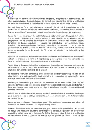 CLAUDIA PATRICIA PARRA ARBOLEDA

Generar en los centros educativos climas amigables, integradores y estimulantes, de
altas expectativas en las posibilidades de logro de sus estudiantes, donde la institución
se hace responsable por la calidad de los aprendizajes y se compromete con eso.

-Valor Creativo-

Producir información actualizada acerca del estado de las prácticas pedagógicas y de
gestión de los centros educativos, identificando fortalezas, debilidades, nudos críticos y
logros; y canalizando demandas y requerimientos a las instancias que correspondan.
Partir del reconocimiento de las debilidades para poder dinamizar el Proyecto Educativo
Institucional; procurar una cualificación en el desarrollo de las actividades que se
programan, en los ámbitos cuantitativo y cualitativo; analizar las Pruebas Saber;
fortalecer las buenas prácticas y corregir las debilidades; ser sostenible, claro,
conciso, con responsabilidades definidas; establecer prioridades;
contar con la
participación de todos: padres de familia, estudiantes, rector, comunidad educativa;
tener la asesoría de la Secretaría de Educación, el Ministerio de Educación y las
Normales.
Realizar un diagnóstico fundamentado en los diferentes estamentos de la comunidad;
establecer prioridades a partir del diagnóstico; generar procesos de mejoramiento con
base en las necesidades y los presupuestos de la institución.
Tener claro el Proyecto Educativo Institucional; desarrollar un programa permanente
de capacitación al docente, de acercamiento con los padres de familia y con los
alumnos, para el mejoramiento de la calidad.
Es necesario orientarse por el PEI; tener criterios de calidad y cobertura; basarse en un
diagnóstico, una autoevaluación institucional y la evaluación de desempeño, para
corregir debilidades y fortalecer actividades
Contemplar actividades que redunden en beneficio de los estudiantes para mejorar
aquellas competencias que necesita desarrollar la sociedad: cognitivas, ciudadanas y
laborales; buscar estrategias que le permitan al estudiante entender por qué está en el
proceso educativo.
Contar con el compromiso del equipo docente, administrativo y directivo; investigar
para saber dónde se es débil, y conocer la gestión en el aula, con el fin de tener metas
de calidad claras.
Partir de una evaluación diagnóstica; desarrollar acciones correctivas que abran el
camino a las metas trazadas, con responsables y fechas.
Un Plan de Mejoramiento es una estrategia que implica varias actividades y en la cual
se apoya una institución educativa para mejorar la calidad. Se parte de un diagnóstico
específico: saber cómo es el desempeño de los docentes, cómo le fue a la institución
en las pruebas Saber o cómo es la relación con los padres de familia… Trata de ser

3

 