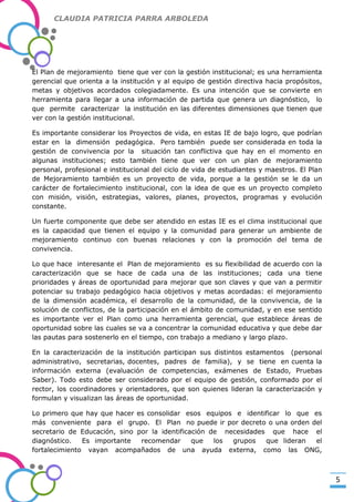 CLAUDIA PATRICIA PARRA ARBOLEDA

El Plan de mejoramiento tiene que ver con la gestión institucional; es una herramienta
gerencial que orienta a la institución y al equipo de gestión directiva hacia propósitos,
metas y objetivos acordados colegiadamente. Es una intención que se convierte en
herramienta para llegar a una información de partida que genera un diagnóstico, lo
que permite caracterizar la institución en las diferentes dimensiones que tienen que
ver con la gestión institucional.

-Valor Creativo-

Es importante considerar los Proyectos de vida, en estas IE de bajo logro, que podrían
estar en la dimensión pedagógica. Pero también puede ser considerada en toda la
gestión de convivencia por la situación tan conflictiva que hay en el momento en
algunas instituciones; esto también tiene que ver con un plan de mejoramiento
personal, profesional e institucional del ciclo de vida de estudiantes y maestros. El Plan
de Mejoramiento también es un proyecto de vida, porque a la gestión se le da un
carácter de fortalecimiento institucional, con la idea de que es un proyecto completo
con misión, visión, estrategias, valores, planes, proyectos, programas y evolución
constante.
Un fuerte componente que debe ser atendido en estas IE es el clima institucional que
es la capacidad que tienen el equipo y la comunidad para generar un ambiente de
mejoramiento continuo con buenas relaciones y con la promoción del tema de
convivencia.
Lo que hace interesante el Plan de mejoramiento es su flexibilidad de acuerdo con la
caracterización que se hace de cada una de las instituciones; cada una tiene
prioridades y áreas de oportunidad para mejorar que son claves y que van a permitir
potenciar su trabajo pedagógico hacia objetivos y metas acordadas: el mejoramiento
de la dimensión académica, el desarrollo de la comunidad, de la convivencia, de la
solución de conflictos, de la participación en el ámbito de comunidad, y en ese sentido
es importante ver el Plan como una herramienta gerencial, que establece áreas de
oportunidad sobre las cuales se va a concentrar la comunidad educativa y que debe dar
las pautas para sostenerlo en el tiempo, con trabajo a mediano y largo plazo.
En la caracterización de la institución participan sus distintos estamentos (personal
administrativo, secretarias, docentes, padres de familia), y se tiene en cuenta la
información externa (evaluación de competencias, exámenes de Estado, Pruebas
Saber). Todo esto debe ser considerado por el equipo de gestión, conformado por el
rector, los coordinadores y orientadores, que son quienes lideran la caracterización y
formulan y visualizan las áreas de oportunidad.
Lo primero que hay que hacer es consolidar esos equipos e identificar lo que es
más conveniente para el grupo. El Plan no puede ir por decreto o una orden del
secretario de Educación, sino por la identificación de necesidades que hace el
diagnóstico.
Es importante
recomendar
que
los
grupos
que lideran
el
fortalecimiento vayan acompañados de una ayuda externa, como las ONG,

5

 