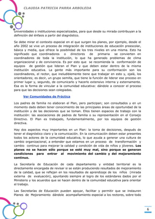 CLAUDIA PATRICIA PARRA ARBOLEDA

universidades o instituciones especializadas, para que desde su mirada contribuyan a la
definición del énfasis a partir del diagnóstico.

-Valor Creativo-

Se debe mirar el contexto especial en el que surgen los planes, por ejemplo, desde el
año 2002 se vive un proceso de integración de instituciones de educación preescolar,
básica y media, que ofrece la posibilidad de los tres niveles en una misma. Esto ha
significado que coordinadores
o
directores
de
primaria
se convierten en
coordinadores de toda la institución, lo que ha generado problemas de clima
organizacional y de convivencia. Es por esto que se recomienda la conformación de
equipos de gestión que lideran el Plan y que deben estar dentro de la misma
institución educativa. La gente más importante para su conformación son los
coordinadores, el rector, que ineludiblemente tiene que trabajar en esto y, ojalá, los
orientadores; es decir, un grupo semilla, que tiene la función de liderar ese proceso en
primer lugar y, segundo, de comunicarlo y hacerlo extensivo interna y externamente.
Esa es la forma de vincular a la comunidad educativa: dándole a conocer el proceso
para que las decisiones sean colegiadas.
Ver Comunidades de Práctica
Los padres de familia no elaboran el Plan, pero participan; son consultados y en un
momento dado deben tener conocimiento de las principales áreas de oportunidad de la
institución y de las decisiones que se toman. Ellos tienen espacios de trabajo con la
institución: las asociaciones de padres de familia o su representación en el Consejo
Directivo. El Plan es trabajado, fundamentalmente, por los equipos de gestión
directiva.
Hay dos aspectos muy importantes en un Plan: la toma de decisiones, después de
tener el diagnóstico claro y la comunicación. En la comunicación deben estar presentes
todos los actores de la comunidad educativa, lo que ayuda a generar una cultura de
cambio organizacional, a entender que estamos en un proceso de transformación y
cambio continuo para mejorar la calidad y condición de vida de niños y jóvenes. Los
planes no se hacen sólo porque se esté muy mal, sino porque se generan
condiciones para entrar al movimiento del cambio y del mejoramiento
continuo.
La Secretaría de Educación de cada departamento y entidad territorial es la
directamente encargada de revisar si se están produciendo resultados de mejoramiento
de la calidad, que se reflejan en los resultados de aprendizaje de los niños (mirada
externa de evaluación), apuntando siempre al logro de los estándares dados por el
Ministerio y los acuerdos que se hacen dentro de la comunidad educativa para orientar
el trabajo.
Las Secretarías de Educación pueden apoyar, facilitar y permitir que se instauren
Planes de Mejoramiento dándole acompañamiento especial a los rectores, sobre todo

6

 