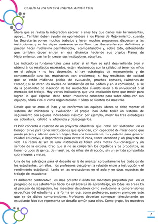 CLAUDIA PATRICIA PARRA ARBOLEDA

ahora que se realiza la integración escolar; a ellos hay que darles más herramientas,
apoyo… También deben ayudar no oponiéndose a los Planes de Mejoramiento; cuando
las Secretarías ponen muchos trabajos y llevan muchos programas, dispersan a las
instituciones y no las dejan centrarse en su Plan. Las Secretarías son definitivas y
pueden hacer muchísimo permitiéndolo, acompañándolo y, sobre todo, entendiendo
que también deben entrar en esa dinámica haciendo sus propios Planes de
Mejoramiento, que harán crecer sus instituciones adscritas.

-Valor Creativo-

Los indicadores fundamentales para saber si el Plan se está desarrollando bien y
obtendrá los resultados esperados, están relacionados con la calidad: si tenemos niños
en el colegio y no hay deserción; si hay estrategias de mejoramiento y de
compensación para los muchachos con problemas; si hay resultados de calidad
que se están midiendo (ciclos de evaluación, pruebas censales, exámenes de
Estado); si se miran los niveles de satisfacción en los padres y en la comunidad; si se
da la posibilidad de inserción de los muchachos cuando salen a la universidad o al
mercado del trabajo. Hay varios indicadores que una institución tiene que medir para
lograr lo que espera: debe tener monitoreo constante para saber cómo van sus
equipos, cómo está el clima organizacional y cómo se sienten los maestros.
Desde que se arma el Plan y se conforman los equipos líderes se debe montar el
sistema de monitoreo y evaluación; el propio Plan debe tener un sistema de
seguimiento con algunos indicadores clásicos: por ejemplo, medir las tres estrategias
en cobertura, calidad y eficiencia y desagregarlos.
El Plan concreta la realidad de un proyecto educativo que debe ser sostenible en el
tiempo. Sirve para tener instituciones que aprendan, con capacidad de mirar desde qué
punto parten y adónde quieren llegar. Son una herramienta muy potente para generar
calidad educativa, e importantes para evitar el caos, tener identidad y un proyecto de
vida. La razón de ser de una institución es tener unas metas que conseguir y un
sentido de la escuela. Creo que si no se comparten los objetivos y los propósitos, se
tienen grupos de gente, de maestros, de niños sin dirección, sin un sentido compartido
sobre logros y metas.
Una de las estrategia para el docente es la de analizar conjuntamente los trabajos de
los estudiantes, con ellos, los profesores descubren la relación entre la instrucción y el
rendimiento estudiantil tanto en las evaluaciones en el aula y en otras muestras de
trabajo del estudiante.
El ambiente colaborativo es más potente cuando los maestros preguntan por en el
progreso de sus estudiantes hacia los estándares de aprendizaje, en todas las áreas En
el proceso de indagación, los maestros descubren cómo evoluciona la comprensiones
específicas del estudiante y la forma en que, como profesores, pueden promover este
que se de dichas comprensiones. Profesores deberían comenzar seleccionando un
estudiante foco que representa un desafío común para ellos. Como grupo, los maestros

7

 