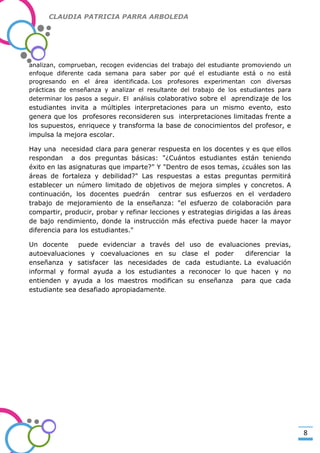 CLAUDIA PATRICIA PARRA ARBOLEDA

analizan, comprueban, recogen evidencias del trabajo del estudiante promoviendo un
enfoque diferente cada semana para saber por qué el estudiante está o no está
progresando en el área identificada. Los profesores experimentan con diversas
prácticas de enseñanza y analizar el resultante del trabajo de los estudiantes para
determinar los pasos a seguir. El análisis colaborativo sobre el aprendizaje de los

-Valor Creativo-

estudiantes invita a múltiples interpretaciones para un mismo evento, esto
genera que los profesores reconsideren sus interpretaciones limitadas frente a
los supuestos, enriquece y transforma la base de conocimientos del profesor, e
impulsa la mejora escolar.
Hay una necesidad clara para generar respuesta en los docentes y es que ellos
respondan a dos preguntas básicas: "¿Cuántos estudiantes están teniendo
éxito en las asignaturas que imparte?" Y "Dentro de esos temas, ¿cuáles son las
áreas de fortaleza y debilidad?" Las respuestas a estas preguntas permitirá
establecer un número limitado de objetivos de mejora simples y concretos. A
continuación, los docentes puedrán centrar sus esfuerzos en el verdadero
trabajo de mejoramiento de la enseñanza: "el esfuerzo de colaboración para
compartir, producir, probar y refinar lecciones y estrategias dirigidas a las áreas
de bajo rendimiento, donde la instrucción más efectiva puede hacer la mayor
diferencia para los estudiantes."
Un docente
puede evidenciar a través del uso de evaluaciones previas,
autoevaluaciones y coevaluaciones en su clase el poder
diferenciar la
enseñanza y satisfacer las necesidades de cada estudiante. La evaluación
informal y formal ayuda a los estudiantes a reconocer lo que hacen y no
entienden y ayuda a los maestros modifican su enseñanza para que cada
estudiante sea desafiado apropiadamente.

8

 