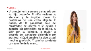 • Caso 1
• Una mujer entra en una panadería con
su hijo pequeño. El niño reclama su
atención y le impide tomar los
pastelillos de una cesta alejada. El
dueño de la panadería sale del
mostrador, se acerca y le ayuda a
guardar los pastelillos en la bolsa. Al
salir con su compra, la mujer se
despide del panadero diciéndole con
gratitud: «¡Qué amable ha sido usted,
muchas gracias!». Y camina sonriente
con su niño de la mano.
06/04/2022 LIC. JORGE CASTILLO 2
 