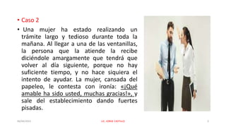 • Caso 2
• Una mujer ha estado realizando un
trámite largo y tedioso durante toda la
mañana. Al llegar a una de las ventanillas,
la persona que la atiende la recibe
diciéndole amargamente que tendrá que
volver al día siguiente, porque no hay
suficiente tiempo, y no hace siquiera el
intento de ayudar. La mujer, cansada del
papeleo, le contesta con ironía: «¡Qué
amable ha sido usted, muchas gracias!», y
sale del establecimiento dando fuertes
pisadas.
06/04/2022 LIC. JORGE CASTILLO 3
 
