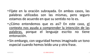 • Fíjate en la oración subrayada. En ambos casos, las
palabras utilizadas son las mismas, pero seguro
estamos de acuerdo en que su sentido no lo es.
• ¿Cómo entendemos que es así? En este caso, el
contexto nos ayuda a comprender la intención de las
palabras, porque el lenguaje escrito no tiene
entonación.
• Sin embargo, con seguridad hemos imaginado un tono
especial cuando hemos leído una y otra frase.
06/04/2022 LIC. JORGE CASTILLO 4
 
