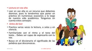 • Lectura en voz alta
• Leer en voz alta es un recurso que debemos
dominar, pues lo tendremos que poner en
práctica en numerosas ocasiones a lo largo
de nuestra vida académica. Tengamos en
cuenta estos consejos:
• Antes de leer
• Practica varias veces la lectura, a solas y en
silencio.
• Familiarízate con el ritmo y el tono del
texto... Debes ser capaz de expresarlo con tu
voz.
• Busca en el diccionario el significado de las
palabras que desconozcas.
06/04/2022 LIC. JORGE CASTILLO 6
 
