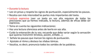 • Durante la lectura
• Lee sin prisas y respeta los signos de puntuación, especialmente las pausas.
• Recalca con más intensidad las partes más importantes del texto.
• Lectura expresiva Leer un texto en voz alta requiere de todas las
precisiones que ya hemos indicado, la lectura, además de eficaz debe ser
expresiva.
• Toma en cuenta las siguientes indicaciones:
• Haz una lectura silenciosa antes de leerlo en voz alta.
• Cuida la entonación de tu voz; recuerda que debe variar según la sensación
que quieras transmitir (tristeza, pasión, enfado...).
• Señala las pausas que marcan los signos de puntuación.
• Ajústate al ritmo y destaca las sílabas tónicas.
• Vocaliza, es decir, pronuncia todos los sonidos de las palabras.
06/04/2022 LIC. JORGE CASTILLO 7
 