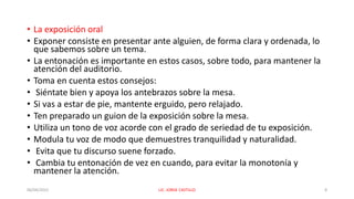 • La exposición oral
• Exponer consiste en presentar ante alguien, de forma clara y ordenada, lo
que sabemos sobre un tema.
• La entonación es importante en estos casos, sobre todo, para mantener la
atención del auditorio.
• Toma en cuenta estos consejos:
• Siéntate bien y apoya los antebrazos sobre la mesa.
• Si vas a estar de pie, mantente erguido, pero relajado.
• Ten preparado un guion de la exposición sobre la mesa.
• Utiliza un tono de voz acorde con el grado de seriedad de tu exposición.
• Modula tu voz de modo que demuestres tranquilidad y naturalidad.
• Evita que tu discurso suene forzado.
• Cambia tu entonación de vez en cuando, para evitar la monotonía y
mantener la atención.
06/04/2022 LIC. JORGE CASTILLO 8
 