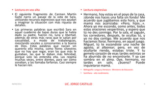 • Lectura en voz alta
• El siguiente fragmento de Carmen Martín
Gaite narra un pasaje de la vida de Sara,
utilizando recursos expresivos que nos ayudan
a imaginar la situación con más riqueza de
detalles.
• Las primeras palabras que escribió Sara en
aquel cuaderno de tapas duras que le había
dado su padre, fueron río, luna y libertad,
además de otras más raras que le salían por
casualidad, a modo de trabalenguas,
mezclando vocales y consonantes a la buena
de Dios. Estas palabras que nacían sin
quererlo ella misma, como flores silvestres
que no hay que regar, eran las que más le
gustaban, las que le daban más felicidad,
porque solo las entendía ella. Las repetía
muchas veces, entre dientes, para ver cómo
sonaban, y las llamaba farfanías. Casi siempre
le hacían reír.
• Lectura expresiva
• Hermano, hoy estoy en el poyo de la casa,
¡donde nos haces una falta sin fondo! Me
acuerdo que jugábamos esta hora, y que
mamá nos acariciaba: «Pero, hijos...».
Ahora yo me escondo, como antes, todas
estas oraciones vespertinas, y espero que
tú no des conmigo. Por la sala, el zaguán,
los corredores, después, te ocultas tú, y
yo no doy contigo. Me acuerdo que nos
hacíamos llorar, hermano, en aquel juego.
Miguel, tú te escondiste una noche de
agosto, al alborear; pero, en vez de
ocultarte riendo, estabas triste. Y tu
gemelo corazón de esas tardes extintas se
ha aburrido de no encontrarte. Y ya cae
sombra en el alma. Oye, hermano, no
tardes en salir, ¿bueno? Puede
inquietarse mamá.
• Bibliografía: Lengua y literatura . Ministerio de Educación.
• Santillana – alto rendimiento
06/04/2022 LIC. JORGE CASTILLO 9
 