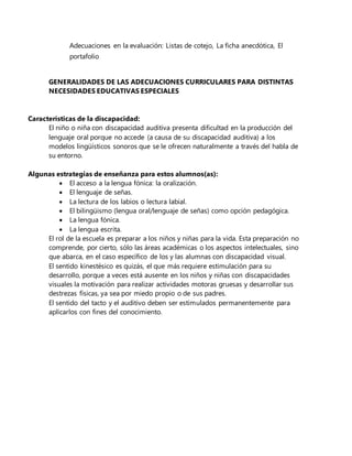 Adecuaciones en la evaluación: Listas de cotejo, La ficha anecdótica, El
portafolio
GENERALIDADES DE LAS ADECUACIONES CURRICULARES PARA DISTINTAS
NECESIDADES EDUCATIVAS ESPECIALES
Características de la discapacidad:
El niño o niña con discapacidad auditiva presenta dificultad en la producción del
lenguaje oral porque no accede (a causa de su discapacidad auditiva) a los
modelos lingüísticos sonoros que se le ofrecen naturalmente a través del habla de
su entorno.
Algunas estrategias de enseñanza para estos alumnos(as):
 El acceso a la lengua fónica: la oralización.
 El lenguaje de señas.
 La lectura de los labios o lectura labial.
 El bilingüismo (lengua oral/lenguaje de señas) como opción pedagógica.
 La lengua fónica.
 La lengua escrita.
El rol de la escuela es preparar a los niños y niñas para la vida. Esta preparación no
comprende, por cierto, sólo las áreas académicas o los aspectos intelectuales, sino
que abarca, en el caso específico de los y las alumnas con discapacidad visual.
El sentido kinestésico es quizás, el que más requiere estimulación para su
desarrollo, porque a veces está ausente en los niños y niñas con discapacidades
visuales la motivación para realizar actividades motoras gruesas y desarrollar sus
destrezas físicas, ya sea por miedo propio o de sus padres.
El sentido del tacto y el auditivo deben ser estimulados permanentemente para
aplicarlos con fines del conocimiento.
 
