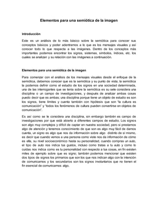 Elementos para una semiótica de la imagen 
Introducción 
Este es un análisis de lo más básico sobre la semiótica para conocer sus 
conceptos básicos y poder adentrarnos a lo que es los mensajes visuales y así 
conocer todo lo que respecta a las imágenes. Dentro de los conceptos más 
importantes podemos encontrar los signos, sistemas, símbolos, índices, etc. los 
cuales se analizan y su relación con las imágenes a continuación. 
Elementos para una semiótica de la imagen 
Para comenzar con el análisis de los mensajes visuales desde el enfoque de la 
semiótica, debemos conocer que es la semiótica y su punto de vista; la semiótica 
la podemos definir como el estudio de los signos en una sociedad determinada, 
una de las interrogantes que se tenía sobre la semiótica es su sele considera una 
disciplina o un campo de investigaciones, y después de analizar ambas cosas 
puedo decir que es ambas; una disciplina porque tiene un objeto de estudio es son 
los signos, tiene límites y cuenta también con hipótesis que son “la cultura es 
comunicación” y “todos los fenómenos de cultura pueden convertirse en objetos de 
comunicación”. 
Es así como se le considera una disciplina, sin embargo también es campo de 
investigaciones por que está abierto a diferentes campos de estudio. Los signos 
son algo muy complejos y difícil de captar en nuestra sociedad, pero si prestamos 
algo de atención y tenemos conocimiento de que son es algo muy fácil de darnos 
cuenta, un signo es algo que nos da información sobre algo distinto de sí mismo, 
es decir que cuando vemos a una persona como viste nos da información de cómo 
es ella, su nivel socioeconómico hasta su personalidad, cuando compras un auto, 
el tipo de auto nos indica tus gustos, incluso como tratas a tu auto y como lo 
cuidas nos indica como es tu personalidad con respecto a tus cosas, en fin existen 
miles de ejemplo sobre que es signo; también podemos mencionar que existen 
dos tipos de signos los primarios que son los que nos indican algo con la intención 
de comunicarnos y los secundarios son los signos involuntarios que no tienen el 
fin esencial de comunicarnos algo. 
 