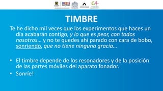 TIMBRE
Te he dicho mil veces que los experimentos que haces un
día acabarán contigo, y lo que es peor, con todos
nosotros… y no te quedes ahí parado con cara de bobo,
sonriendo, que no tiene ninguna gracia…
• El timbre depende de los resonadores y de la posición
de las partes móviles del aparato fonador.
• Sonríe!
 