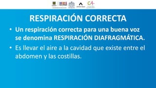 RESPIRACIÓN CORRECTA
• Un respiración correcta para una buena voz
se denomina RESPIRACIÓN DIAFRAGMÁTICA.
• Es llevar el aire a la cavidad que existe entre el
abdomen y las costillas.
 