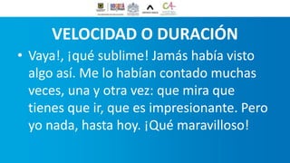 VELOCIDAD O DURACIÓN
• Vaya!, ¡qué sublime! Jamás había visto
algo así. Me lo habían contado muchas
veces, una y otra vez: que mira que
tienes que ir, que es impresionante. Pero
yo nada, hasta hoy. ¡Qué maravilloso!
 