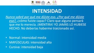 INTENSIDAD
Nunca sabré por qué me dijiste eso. ¿Por qué me dijiste
eso?, ¿cómo fuiste capaz? Claro que alguno pensará
que me lo merecía. ¡MENTIRA! YO JAMÁS LO HUBIESE
HECHO. No deberías haberme traicionado así.
• Normal: intensidad media
• MAYÚSCULAS: intensidad alta
• Cursiva: intensidad baja
 