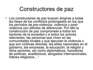 Constructores de paz
• Los constructores de paz buscan dirigirse a todas
  las fases de los conflictos prolongados en los que
  los períodos de pre-violencia, violencia y post-
  violencia son difíciles de diferenciar. Por ello la
  construcción de paz compromete a todos los
  sectores de la sociedad y a todos los actores
  relevantes: las personas que viven en las
  comunidades locales y que ejecutan la violencia o
  que son víctimas directas; las elites nacionales en el
  gobierno, las empresas, la educación, la religión y
  otros sectores, así como diplomáticos, hacedores
  de políticas, académicos, abogados internacionales,
  líderes religiosos…”
 