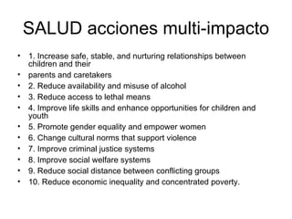 SALUD acciones multi-impacto
• 1. Increase safe, stable, and nurturing relationships between
  children and their
• parents and caretakers
• 2. Reduce availability and misuse of alcohol
• 3. Reduce access to lethal means
• 4. Improve life skills and enhance opportunities for children and
  youth
• 5. Promote gender equality and empower women
• 6. Change cultural norms that support violence
• 7. Improve criminal justice systems
• 8. Improve social welfare systems
• 9. Reduce social distance between conflicting groups
• 10. Reduce economic inequality and concentrated poverty.
 