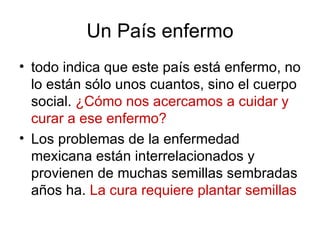 Un País enfermo
• todo indica que este país está enfermo, no
  lo están sólo unos cuantos, sino el cuerpo
  social. ¿Cómo nos acercamos a cuidar y
  curar a ese enfermo?
• Los problemas de la enfermedad
  mexicana están interrelacionados y
  provienen de muchas semillas sembradas
  años ha. La cura requiere plantar semillas
 