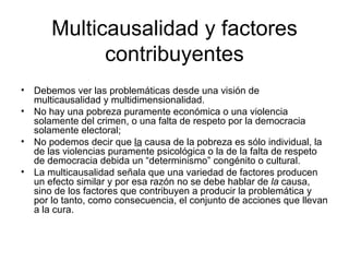 Multicausalidad y factores
            contribuyentes
• Debemos ver las problemáticas desde una visión de
  multicausalidad y multidimensionalidad.
• No hay una pobreza puramente económica o una violencia
  solamente del crimen, o una falta de respeto por la democracia
  solamente electoral;
• No podemos decir que la causa de la pobreza es sólo individual, la
  de las violencias puramente psicológica o la de la falta de respeto
  de democracia debida un “determinismo” congénito o cultural.
• La multicausalidad señala que una variedad de factores producen
  un efecto similar y por esa razón no se debe hablar de la causa,
  sino de los factores que contribuyen a producir la problemática y
  por lo tanto, como consecuencia, el conjunto de acciones que llevan
  a la cura.
 