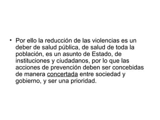 • Por ello la reducción de las violencias es un
  deber de salud pública, de salud de toda la
  población, es un asunto de Estado, de
  instituciones y ciudadanos, por lo que las
  acciones de prevención deben ser concebidas
  de manera concertada entre sociedad y
  gobierno, y ser una prioridad.
 