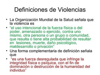 Definiciones de Violencias
• La Organización Mundial de la Salud señala que
  la violencia es
• “el uso intencional de la fuerza física o del
  poder, amenazado o ejercido, contra uno
  mismo, otra persona o un grupo o comunidad,
  que resulta o tiene alta probabilidad de resultar
  en lesiones, muerte, daño psicológico,
  maldesarrollo o privación”
• Una forma complementaria de definición señala
  que
• “es una fuerza desregulada que infringe la
  integridad física o psíquica, con el fin de
  dominación o destrucción de la humanidad del
  individuo”
 