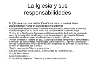 La Iglesia y sus
                   responsabilidades
• la Iglesia al ser una institución ubicua en la sociedad, tiene
  posibilidades y responsabilidades importantes
•   La experiencia de países como Colombia es multifacética, con actores a todos los
    niveles trabajando en su surco, como nos comparte Mons. Castro Quiroga:
•   “A nivel de la Conferencia Episcopal: Análisis de conflicto, Definición de utopías de
    paz y de los principios para lograrla…Llamados a la paz y democracia..Criterios
    pastorales para la acción evangelizadora en medio del conflicto…”
•   “Acción diocesana: Pastoral de paz, Diálogos pastorales para proteger comunidades;
    Formación de comunidades reconciliadas y reconciliadoras…Apoyo a las minorías
    étnicas especialmente indígenas frente a sus exigencias de identidad y a la violencia
    de que, en ocasiones son víctimas”
•   “Acción personal de Obispos y sacerdotes…
•   Sinergia Nacional e internacional…Secretariado de Pastoral Social…
•   Cotidianidad cristiana…
•   Laicado organizado…
•   Comunidades religiosas…Conaced y universidades católicas
 