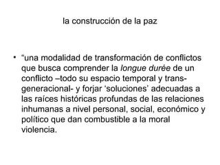 la construcción de la paz



• “una modalidad de transformación de conflictos
  que busca comprender la longue durée de un
  conflicto –todo su espacio temporal y trans-
  generacional- y forjar ‘soluciones’ adecuadas a
  las raíces históricas profundas de las relaciones
  inhumanas a nivel personal, social, económico y
  político que dan combustible a la moral
  violencia.
 