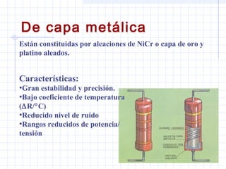 De capa metálica
Están constituidas por aleaciones de NiCr o capa de oro y
platino aleados.
Características:
•Gran estabilidad y precisión.
•Bajo coeficiente de temperatura
(∆R/°C)
•Reducido nivel de ruido
•Rangos reducidos de potencia/
tensión
 