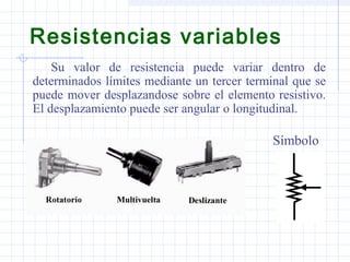 Resistencias variables
Su valor de resistencia puede variar dentro de
determinados límites mediante un tercer terminal que se
puede mover desplazandose sobre el elemento resistivo.
El desplazamiento puede ser angular o longitudinal.
Símbolo
 