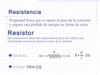Resistor
Símbolo:
Unidad: Ohm [Ω]
Son componentes fabricados especialmente para que ofrezca una
determinada resistencia eléctrica al paso de la corriente.
Resistencia
Propiedad física que se opone al paso de la corriente
y supone una pérdida de energía en forma de calor.
 