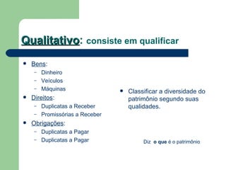 Qualitativo :  consiste em qualificar Bens : Dinheiro Veículos Máquinas Direitos : Duplicatas a Receber Promissórias a Receber Obrigações : Duplicatas a Pagar Duplicatas a Pagar Classificar a diversidade do patrimônio segundo suas qualidades.  Diz  o que  é o patrimônio 