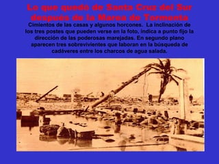 Lo que quedó de Santa Cruz del Sur
después de la Marea de Tormenta
Cimientos de las casas y algunos horcones. La inclinación de
los tres postes que pueden verse en la foto, indica a punto fijo la
dirección de las poderosas marejadas. En segundo plano
aparecen tres sobrevivientes que laboran en la búsqueda de
cadáveres entre los charcos de agua salada.
 