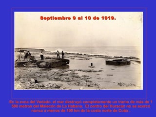 En la zona del Vedado, el mar destruyó completamente un tramo de más de 1
500 metros del Malecón de La Habana. El centro del Huracán no se acercó
nunca a menos de 100 km de la costa norte de Cuba .
Septiembre 9 al 10 de 1919.Septiembre 9 al 10 de 1919.
 