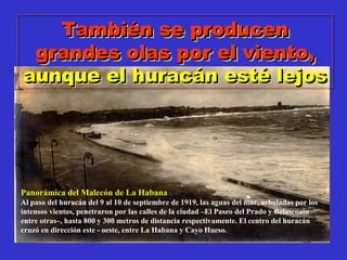También se producenTambién se producen
grandes olas por el viento,grandes olas por el viento,
aunque el huracán esté lejosaunque el huracán esté lejos
También se producenTambién se producen
grandes olas por el viento,grandes olas por el viento,
aunque el huracán esté lejosaunque el huracán esté lejos
Panorámica del Malecón de La Habana
Al paso del huracán del 9 al 10 de septiembre de 1919, las aguas del mar, arboladas por los
intensos vientos, penetraron por las calles de la ciudad –El Paseo del Prado y Belascoaín
entre otras–, hasta 800 y 300 metros de distancia respectivamente. El centro del huracán
cruzó en dirección este - oeste, entre La Habana y Cayo Hueso.
 