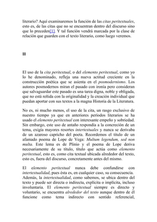 literario? Aquí examinaremos la función de las citas peritextuales,
esto es, de las citas que no se encuentran dentro del discurso sino
que lo preceden[1]. Y tal función vendrá marcada por la clase de
relación que guarden con el texto literario, como luego veremos.



II



El uso de la cita peritextual, o del elemento peritextual, como yo
lo he denominado, refleja una nueva actitud creciente en la
construcción poética que se asienta en el posmodernismo. Los
autores posmodernos miran el pasado con ironía pero consideran
que salvaguardar este pasado es una tarea digna, noble y obligada,
que no está reñida con la originalidad y la creación individual que
puedan aportar con sus textos a la magna Historia de la Literatura.

No es, ni mucho menos, el uso de la cita, un rasgo exclusivo de
nuestro tiempo ya que en anteriores períodos literarios se ha
usado el elemento peritextual con interesante empeño y sobriedad.
Sin embargo, este uso de antaño respondía a la concreción de un
tema, exigía mayores resortes intertextuales y nunca se derivaba
de un azaroso capricho del poeta. Recordemos el título de un
afamado poema de Lope de Vega: Multum legendum, sed non
multa. Este lema es de Plinio y el poema de Lope deriva
necesariamente de su título, título que actúa como elemento
peritextual, esto es, como cita textual ubicada alrededor del texto,
esto es, fuera del discurso, concretamente antes del mismo.

El elemento peritextual nunca debe confundirse con
intertextualidad, pues ésta es, en cualquier caso, su consecuencia.
Además, la intertextualidad, como sabemos, se ubica dentro del
texto y puede ser directa o indirecta, explícita o implícita, incluso
involuntaria. El elemento peritextual siempre es directo y
voluntario, se encuentra alrededor del texto aunque dentro de él
funcione como tema indirecto con sentido referencial,
 