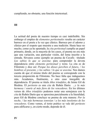 cumpliendo, no obstante, una función intertextual.



III



La actitud del poeta de nuestro tiempo es casi indefinible. Sin
embargo el empleo de elementos peritextuales resalta un carácter
barroco en el poeta a la vez que clásico. Barroco por el adorno y
clásico por el respeto que muestra a una tradición. Hasta hace no
mucho, como ya he apuntado, la cita peritextual cumplía un papel
primario, donde, en la mayoría de los casos, el poema no era más
que una variación, una particular visión, del lema inscrito a la
entrada. Sírvanos como ejemplo un poema de Cavafis –titulado
Los sabios lo que se avecina- para comprender la devota
dependencia entre elemento peritextual y texto. La cita es de
Filóstrato y dice así: Porque los dioses perciben el futuro, / los
hombres el presente, y los sabios / lo que se avecina. Nos damos
cuenta de que el mismo título del poema se corresponde con la
tercera proposición de Filóstrato. No hace falta que indaguemos
más. Acudamos, finalmente, a otro caso innegable de
dependencia. El poema se titula Años triunfales, de Jaime Gil de
Biedma. El peritexto es una cita de Rubén Darío: ...y la más
hermosa / sonríe al más fiero de los vencedores. En los últimos
versos de Años triunfales podemos notar una semejanza con la
cita de Rubén Darío que se aproxima parcialmente a la literalidad,
pues Gil de Biedma concluye su poema de esta manera: Por la
noche, / las más hermosas sonreían / a los más insolentes de los
vencedores. Como vemos, el texto poético se vale del peritexto
para edificarse y, en cierto modo, depende de él.



IV
 
