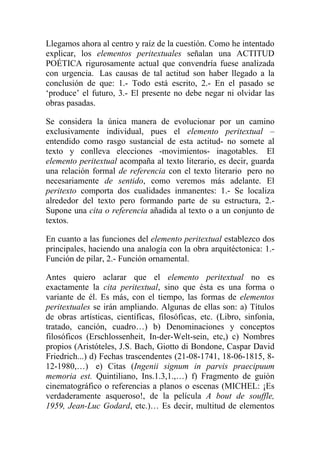 Llegamos ahora al centro y raíz de la cuestión. Como he intentado
explicar, los elementos peritextuales señalan una ACTITUD
POÉTICA rigurosamente actual que convendría fuese analizada
con urgencia. Las causas de tal actitud son haber llegado a la
conclusión de que: 1.- Todo está escrito, 2.- En el pasado se
‘produce’ el futuro, 3.- El presente no debe negar ni olvidar las
obras pasadas.

Se considera la única manera de evolucionar por un camino
exclusivamente individual, pues el elemento peritextual –
entendido como rasgo sustancial de esta actitud- no somete al
texto y conlleva elecciones -movimientos- inagotables. El
elemento peritextual acompaña al texto literario, es decir, guarda
una relación formal de referencia con el texto literario pero no
necesariamente de sentido, como veremos más adelante. El
peritexto comporta dos cualidades inmanentes: 1.- Se localiza
alrededor del texto pero formando parte de su estructura, 2.-
Supone una cita o referencia añadida al texto o a un conjunto de
textos.

En cuanto a las funciones del elemento peritextual establezco dos
principales, haciendo una analogía con la obra arquitéctonica: 1.-
Función de pilar, 2.- Función ornamental.

Antes quiero aclarar que el elemento peritextual no es
exactamente la cita peritextual, sino que ésta es una forma o
variante de él. Es más, con el tiempo, las formas de elementos
peritextuales se irán ampliando. Algunas de ellas son: a) Títulos
de obras artísticas, científicas, filosóficas, etc. (Libro, sinfonía,
tratado, canción, cuadro…) b) Denominaciones y conceptos
filosóficos (Erschlossenheit, In-der-Welt-sein, etc,) c) Nombres
propios (Aristóteles, J.S. Bach, Giotto di Bondone, Caspar David
Friedrich...) d) Fechas trascendentes (21-08-1741, 18-06-1815, 8-
12-1980,…) e) Citas (Ingenii signum in parvis praecipuum
memoria est. Quintiliano, Ins.1.3,1.,…) f) Fragmento de guión
cinematográfico o referencias a planos o escenas (MICHEL: ¡Es
verdaderamente asqueroso!, de la película A bout de souffle,
1959, Jean-Luc Godard, etc.)… Es decir, multitud de elementos
 