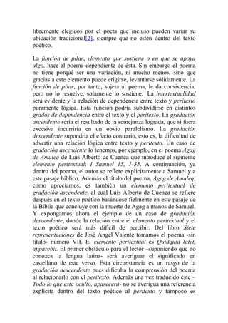 libremente elegidos por el poeta que incluso pueden variar su
ubicación tradicional[2], siempre que no estén dentro del texto
poético.

La función de pilar, elemento que sostiene o en que se apoya
algo, hace al poema dependiente de ésta. Sin embargo el poema
no tiene porqué ser una variación, ni mucho menos, sino que
gracias a este elemento puede erigirse, levantarse sólidamente. La
función de pilar, por tanto, sujeta al poema, le da consistencia,
pero no lo resuelve, solamente lo sostiene. La intertextualidad
será evidente y la relación de dependencia entre texto y peritexto
puramente lógica. Esta función podría subdividirse en distintos
grados de dependencia entre el texto y el peritexto. La gradación
ascendente sería el resultado de la semejanza lograda, que si fuera
excesiva incurriría en un obvio paralelismo. La gradación
descendente supondría el efecto contrario, esto es, la dificultad de
advertir una relación lógica entre texto y peritexto. Un caso de
gradación ascendente lo tenemos, por ejemplo, en el poema Agag
de Amaleq de Luis Alberto de Cuenca que introduce el siguiente
elemento peritextual: I Samuel 15, 1-35. A continuación, ya
dentro del poema, el autor se refiere explícitamente a Samuel y a
este pasaje bíblico. Además el título del poema, Agag de Amaleq,
como apreciamos, es también un elemento peritextual de
gradación ascendente, al cual Luis Alberto de Cuenca se refiere
después en el texto poético basándose fielmente en este pasaje de
la Biblia que concluye con la muerte de Agag a manos de Samuel.
Y expongamos ahora el ejemplo de un caso de gradación
descendente, donde la relación entre el elemento peritextual y el
texto poético será más difícil de percibir. Del libro Siete
representaciones de José Ángel Valente tomamos el poema -sin
título- número VII. El elemento peritextual es Quidquid latet,
apparebit. El primer obstáculo para el lector –suponiendo que no
conozca la lengua latina- será averiguar el significado en
castellano de este verso. Esta circunstancia es un rasgo de la
gradación descendente pues dificulta la comprensión del poema
al relacionarlo con el peritexto. Además una vez traducido éste –
Todo lo que está oculto, aparecerá- no se averigua una referencia
explícita dentro del texto poético al peritexto y tampoco es
 
