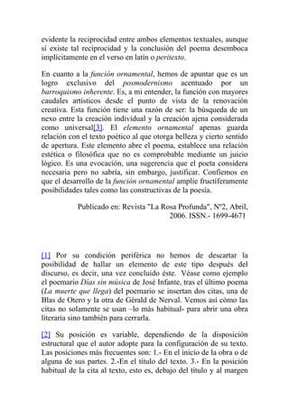 evidente la reciprocidad entre ambos elementos textuales, aunque
sí existe tal reciprocidad y la conclusión del poema desemboca
implícitamente en el verso en latín o peritexto.

En cuanto a la función ornamental, hemos de apuntar que es un
logro exclusivo del posmodernismo acentuado por un
barroquismo inherente. Es, a mi entender, la función con mayores
caudales artísticos desde el punto de vista de la renovación
creativa. Esta función tiene una razón de ser: la búsqueda de un
nexo entre la creación individual y la creación ajena considerada
como universal[3]. El elemento ornamental apenas guarda
relación con el texto poético al que otorga belleza y cierto sentido
de apertura. Este elemento abre el poema, establece una relación
estética o filosófica que no es comprobable mediante un juicio
lógico. Es una evocación, una sugerencia que el poeta considera
necesaria pero no sabría, sin embargo, justificar. Confiemos en
que el desarrollo de la función ornamental amplíe fructíferamente
posibilidades tales como las constructivas de la poesía.

           Publicado en: Revista "La Rosa Profunda", Nº2, Abril,
                                       2006. ISSN.- 1699-4671




[1] Por su condición periférica no hemos de descartar la
posibilidad de hallar un elemento de este tipo después del
discurso, es decir, una vez concluido éste. Véase como ejemplo
el poemario Días sin música de José Infante, tras el último poema
(La muerte que llega) del poemario se insertan dos citas, una de
Blas de Otero y la otra de Gérald de Nerval. Vemos así cómo las
citas no solamente se usan –lo más habitual- para abrir una obra
literaria sino también para cerrarla.

[2] Su posición es variable, dependiendo de la disposición
estructural que el autor adopte para la configuración de su texto.
Las posiciones más frecuentes son: 1.- En el inicio de la obra o de
alguna de sus partes. 2.-En el título del texto. 3.- En la posición
habitual de la cita al texto, esto es, debajo del título y al margen
 